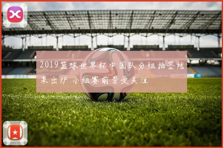 2019篮球世界杯中国队分组抽签结果出炉 小组赛前景受关注