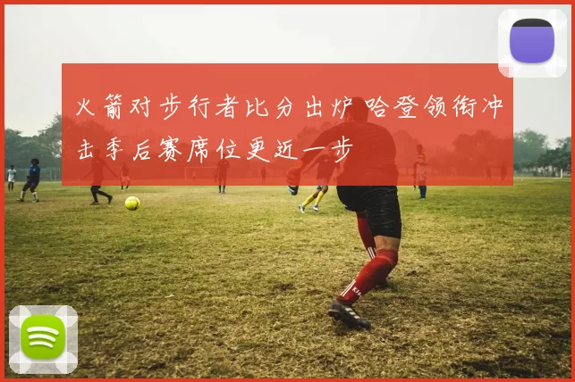 火箭对步行者比分出炉 哈登领衔冲击季后赛席位更近一步