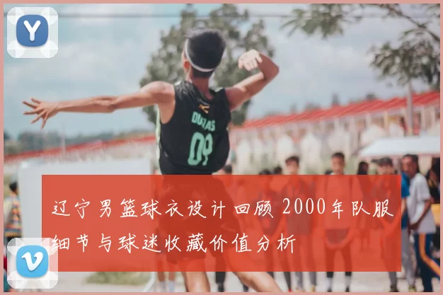 辽宁男篮球衣设计回顾 2000年队服细节与球迷收藏价值分析