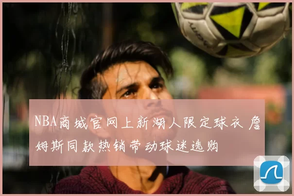 NBA商城官网上新湖人限定球衣 詹姆斯同款热销带动球迷选购