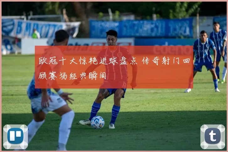 欧冠十大惊艳进球盘点 传奇射门回顾赛场经典瞬间