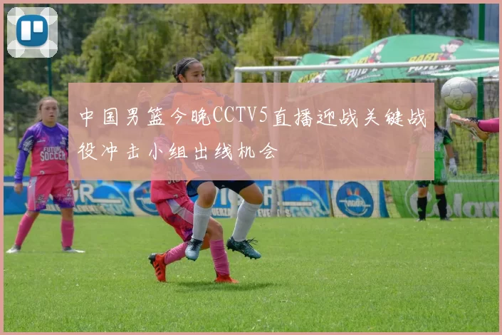 中国男篮今晚CCTV5直播迎战关键战役冲击小组出线机会