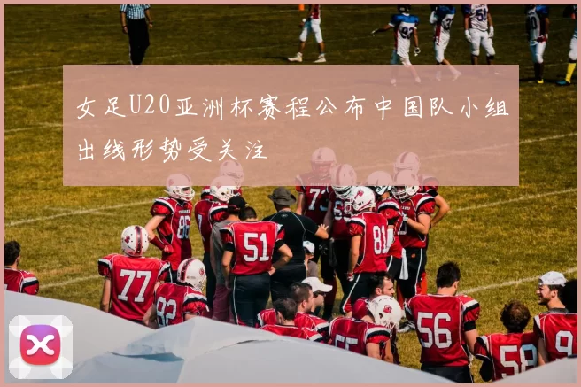 女足U20亚洲杯赛程公布中国队小组出线形势受关注