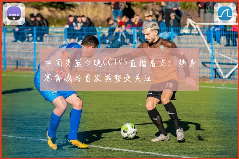 中国男篮今晚CCTV5直播看点：热身赛备战与首发调整受关注