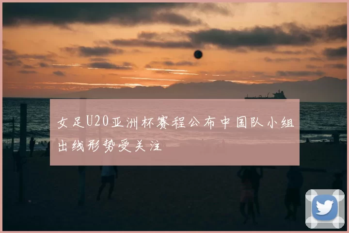 女足U20亚洲杯赛程公布中国队小组出线形势受关注
