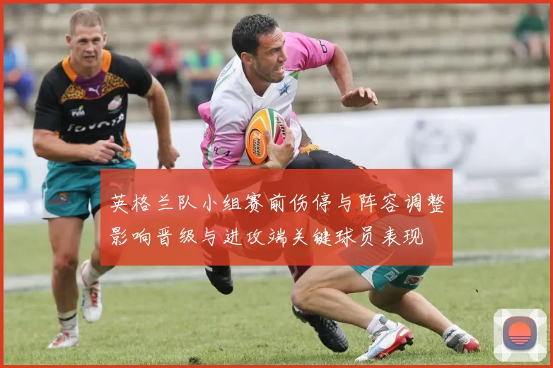 英格兰队小组赛前伤停与阵容调整影响晋级与进攻端关键球员表现
