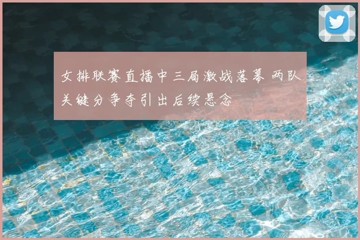 女排联赛直播中三局激战落幕 两队关键分争夺引出后续悬念