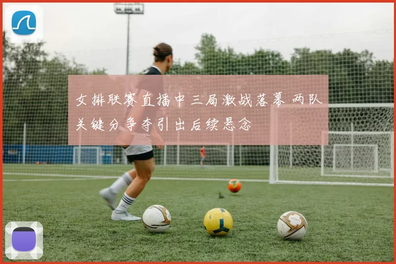 女排联赛直播中三局激战落幕 两队关键分争夺引出后续悬念