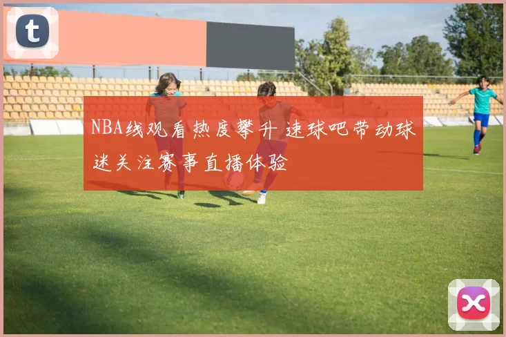 NBA线观看热度攀升 速球吧带动球迷关注赛事直播体验