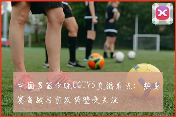 中国男篮今晚CCTV5直播看点：热身赛备战与首发调整受关注