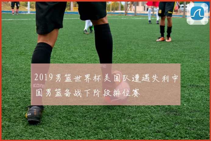 2019男篮世界杯美国队遭遇失利中国男篮备战下阶段排位赛