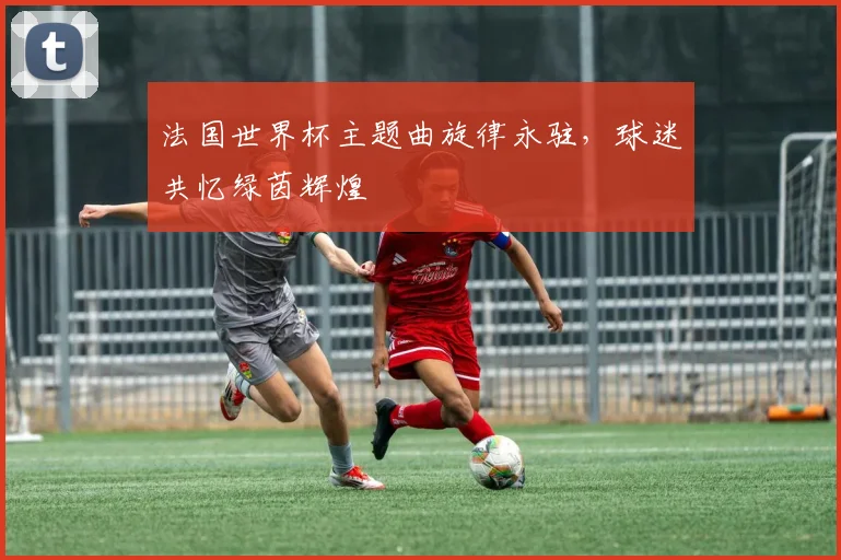 法国世界杯主题曲旋律永驻，球迷共忆绿茵辉煌