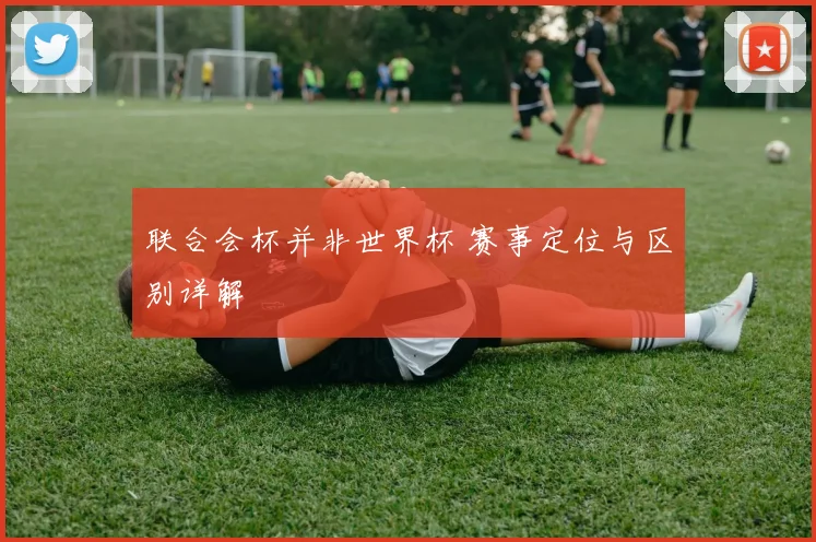 联合会杯并非世界杯 赛事定位与区别详解