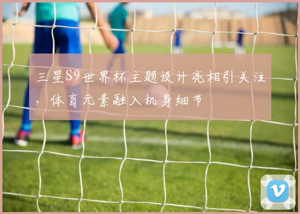 三星S9世界杯主题设计亮相引关注,体育元素融入机身细节
