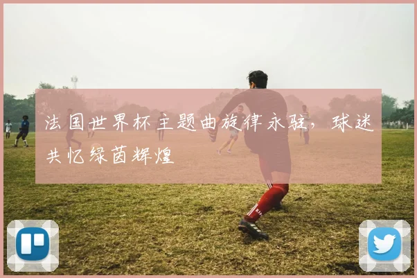法国世界杯主题曲旋律永驻,球迷共忆绿茵辉煌